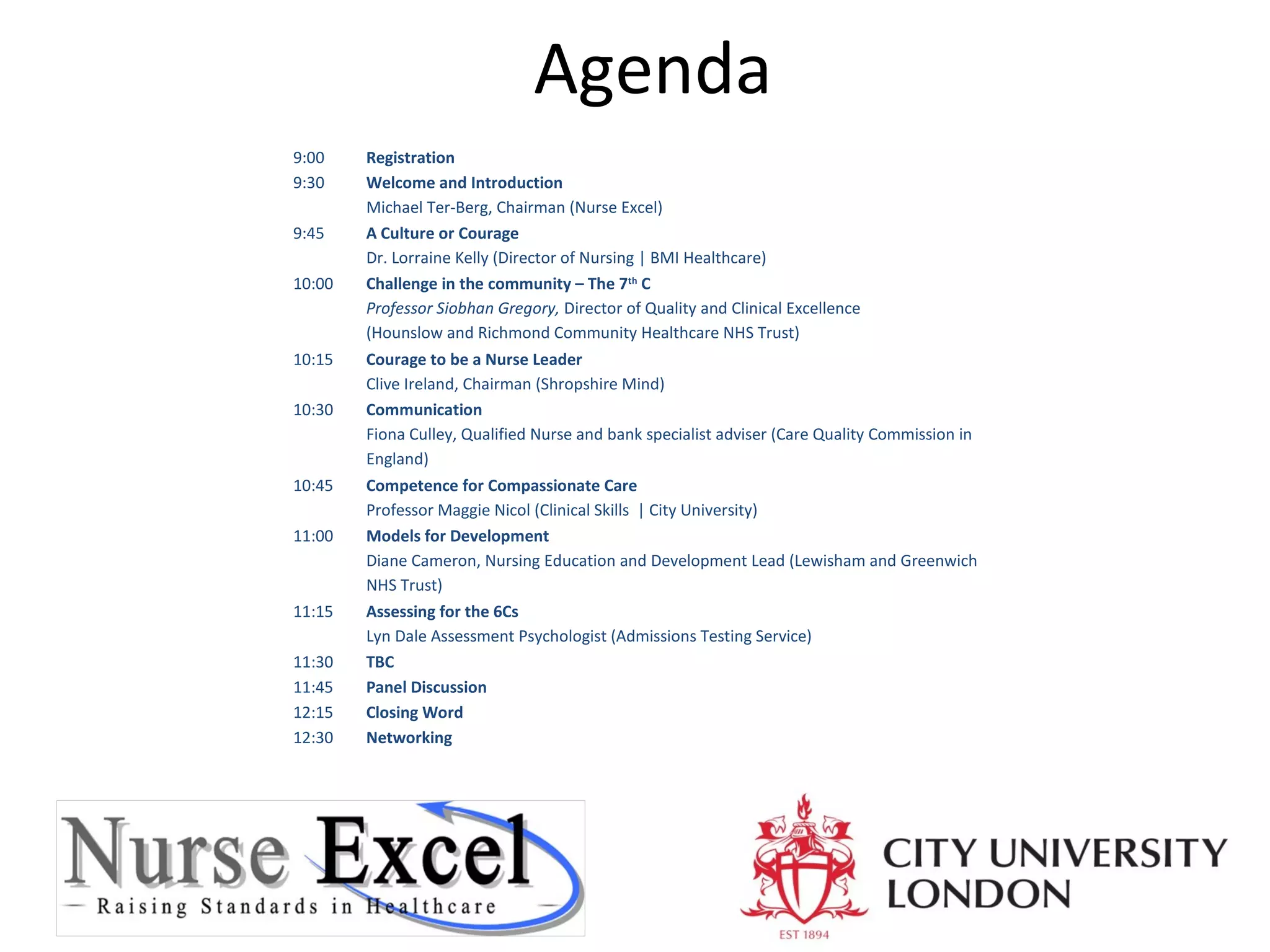 Agenda
9:00
9:30
9:45
10:00

10:15
10:30

10:45
11:00

11:15
11:30
11:45
12:15
12:30

Registration
Welcome and Introduction
Michael Ter-Berg, Chairman (Nurse Excel)
A Culture or Courage
Dr. Lorraine Kelly (Director of Nursing | BMI Healthcare)
Challenge in the community – The 7th C
Professor Siobhan Gregory, Director of Quality and Clinical Excellence
(Hounslow and Richmond Community Healthcare NHS Trust)
Courage to be a Nurse Leader
Clive Ireland, Chairman (Shropshire Mind)
Communication
Fiona Culley, Qualified Nurse and bank specialist adviser (Care Quality Commission in
England)
Competence for Compassionate Care
Professor Maggie Nicol (Clinical Skills | City University)
Models for Development
Diane Cameron, Nursing Education and Development Lead (Lewisham and Greenwich
NHS Trust)
Assessing for the 6Cs
Lyn Dale Assessment Psychologist (Admissions Testing Service)
TBC
Panel Discussion
Closing Word
Networking

 