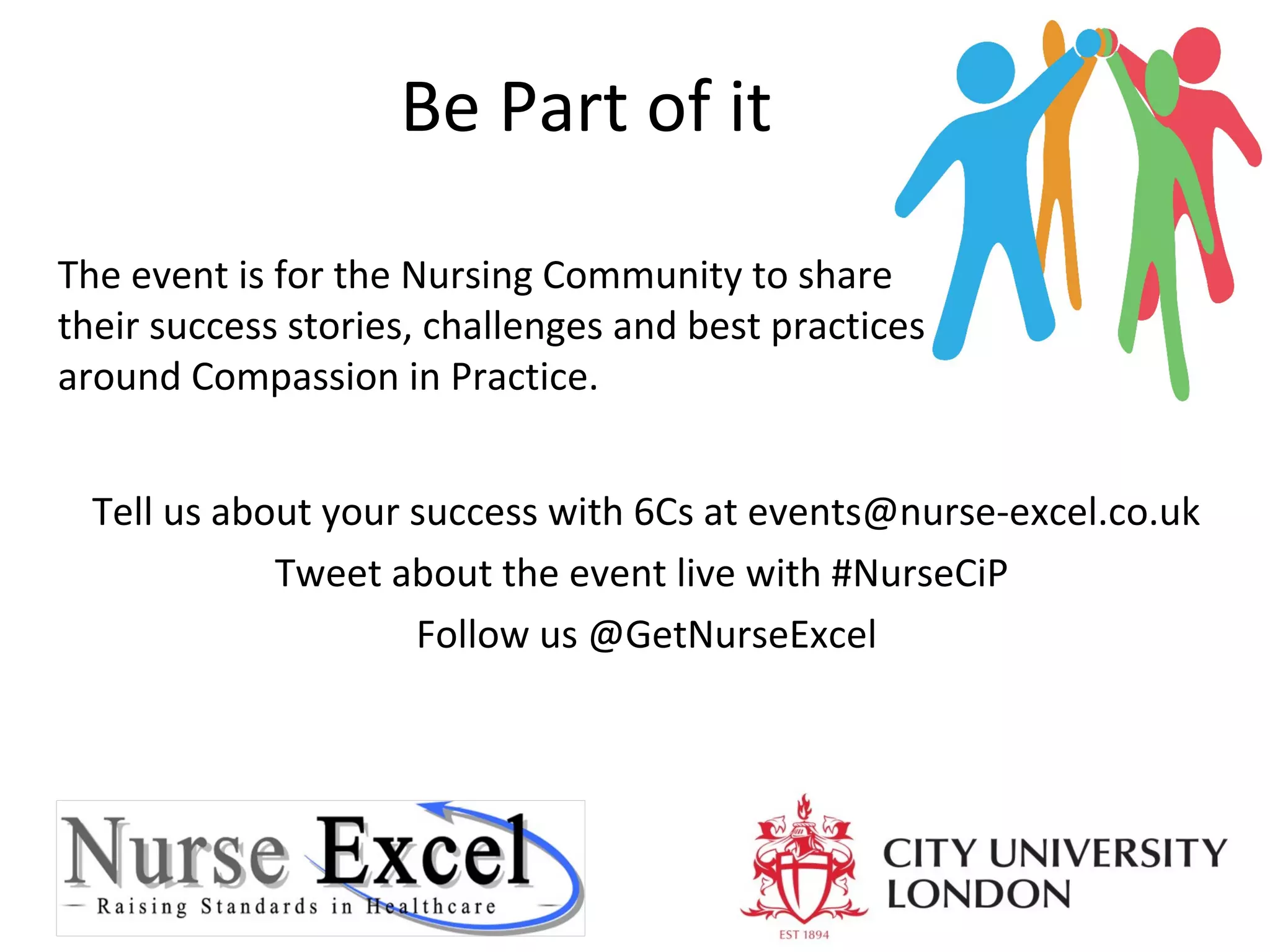 Be Part of it
The event is for the Nursing Community to share
their success stories, challenges and best practices
around Compassion in Practice.
Tell us about your success with 6Cs at events@nurse-excel.co.uk
Tweet about the event live with #NurseCiP
Follow us @GetNurseExcel

 