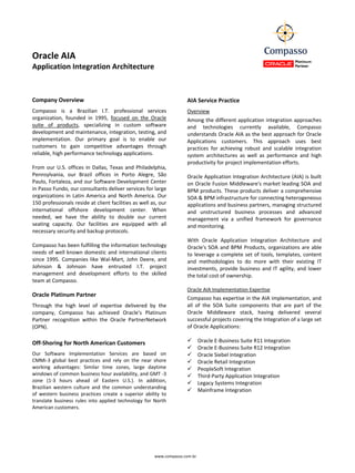                                                                            
                                                                           
Oracle AIA                                                                 
Application Integration Architecture                                       
 
                                                                           
 
                                                                           
Company Overview                                                          AIA Service Practice 
Compasso  is  a  Brazilian  I.T.  professional  services                  Overview 
organization,  founded  in  1995,  focused  on  the  Oracle               Among the different application integration approaches 
suite  of  products,  specializing  in  custom  software                  and  technologies  currently  available,  Compasso 
development and maintenance, integration, testing, and                    understands Oracle AIA as the best approach for Oracle 
implementation.  Our  primary  goal  is  to  enable  our                  Applications  customers.  This  approach  uses  best 
customers  to  gain  competitive  advantages  through                     practices  for  achieving  robust  and  scalable  integration 
reliable, high performance technology applications.                       system  architectures  as  well  as  performance  and  high 
                                                                          productivity for project implementation efforts. 
From  our  U.S.  offices  in  Dallas,  Texas  and  Philadelphia,           
Pennsylvania,  our  Brazil  offices  in  Porto  Alegre,  São              Oracle Application Integration Architecture (AIA) is built 
Paulo, Fortaleza, and our Software Development Center                     on Oracle Fusion Middleware's market leading SOA and 
in Passo Fundo, our consultants deliver services for large                BPM products. These products deliver a comprehensive 
organizations  in  Latin  America  and  North  America.  Our              SOA & BPM infrastructure for connecting heterogeneous 
150 professionals reside at client facilities as well as, our             applications and business partners, managing structured 
international  offshore  development  center.  When                       and  unstructured  business  processes  and  advanced 
needed,  we  have  the  ability  to  double  our  current                 management  via  a  unified  framework  for  governance 
seating  capacity.  Our  facilities  are  equipped  with  all             and monitoring. 
necessary security and backup protocols.                                   
                                                                          With  Oracle  Application  Integration  Architecture  and 
Compasso has been fulfilling the information technology                   Oracle's  SOA  and  BPM  Products,  organizations  are  able 
needs  of  well known  domestic  and  international clients               to  leverage  a  complete  set  of  tools,  templates,  content 
since  1995.  Companies  like  Wal‐Mart,  John  Deere,  and               and  methodologies  to  do  more  with  their  existing  IT 
Johnson  &  Johnson  have  entrusted  I.T.  project                       investments,  provide  business  and  IT  agility,  and  lower 
management  and  development  efforts  to  the  skilled                   the total cost of ownership. 
team at Compasso.                                                          
                                                                          Oracle AIA Implementation Expertise 
Oracle Platinum Partner   
                                                                          Compasso has expertise in the AIA implementation, and 
Through  the  high  level  of  expertise  delivered  by  the              all  of  the  SOA  Suite  components  that  are  part  of  the 
company,  Compasso  has  achieved  Oracle's  Platinum                     Oracle  Middleware  stack,  having  delivered  several 
Partner  recognition  within  the  Oracle  PartnerNetwork                 successful projects covering the Integration of a large set 
(OPN).                                                                    of Oracle Applications: 
                                                                           
Off‐Shoring for North American Customers                                        Oracle E‐Business Suite R11 Integration 
                                                                                Oracle E‐Business Suite R12 Integration 
Our  Software  Implementation  Services  are  based  on                         Oracle Siebel Integration 
CMMi‐3  global  best  practices  and  rely  on  the  near  shore                Oracle Retail Integration 
working  advantages:  Similar  time  zones,  large  daytime                     PeopleSoft Integration 
windows of common business hour availability, and GMT ‐3                        Third‐Party Application Integration 
zone  (1‐3  hours  ahead  of  Eastern  U.S.).  In  addition,                    Legacy Systems Integration 
Brazilian  western  culture  and  the  common  understanding 
                                                                                Mainframe Integration 
of  western  business  practices  create  a  superior  ability  to         
translate  business  rules  into  applied  technology  for  North          
American customers.                                                        

 




                                                            www.compasso.com.br
 