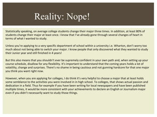 Statistically speaking, on average college students change their major three times. In addition, at least 80% of students change their major at least once. I know that I’ve already gone through several changes of heart in terms of what I wanted to study. Unless you’re applying to a very specific department of school within a university i.e. Wharton, don’t worry too much about not being able to switch your major. I know people that only discovered what they wanted to study their Junior year and still finished in 4 years! But this also means that you shouldn’t ever be supremely confident in your own path and, when setting up your course schedule, disallow for any flexibility. It’s important to understand that the coming years holds a lot of volatility, change and surprises. There’s no shame in being cautious and not gunning hardcore for that one major you think you want right now. However, when you are applying for colleges, I do think it’s very helpful to choose a major that at least holds some semblance to the activities you were involved in in high school. To colleges, that shows actual passion and dedication in a field. Thus for example if you have been writing for local newspapers and have been published multiple times, it would be more consistent with your achievements to declare an English or Journalism major even if you didn’t necessarily want to study those things.  Reality: Nope! 