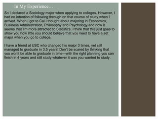 In My Experience… So I declared a Sociology major when applying to colleges. However, I had no intention of following through on that course of study when I arrived. When I got to Cal I thought about majoring in Economics, Business Administration, Philosophy and Psychology and now it seems that I’m more attracted to Statistics. I think that this just goes to show you how little you should believe that you need to have a set major when you go to college. I have a friend at USC who changed his major 3 times, yet still managed to graduate in 3.5 years! Don’t be scared by thinking that you won’t be able to graduate in time—with the right planning you can finish in 4 years and still study whatever it was you wanted to study. 