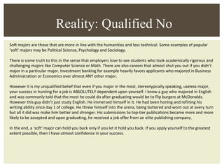 Soft majors are those that are more in line with the humanities and less technical. Some examples of popular ‘soft’ majors may be Political Science, Psychology and Sociology. There is some truth to this in the sense that employers love to see students who took academically rigorous and challenging majors like Computer Science or Math. There are also careers that almost shut you out if you didn’t major in a particular major. Investment banking for example heavily favors applicants who majored in Business Administration or Economics over almost ANY other major. However it is my unqualified belief that even if you major in the most, stereotypically speaking, useless major, your success in hunting for a job is ABSOLUTELY dependent upon yourself. I know a guy who majored in English and was commonly told that the most he could do after graduating would be to flip burgers at McDonalds. However this guy didn’t just study English. He immersed himself in it. He had been honing and refining his writing ability since day 1 of college. He threw himself into the arena, being battered and worn out at every turn but all it did was make him better and stronger. His submissions to top-tier publications became more and more likely to be accepted and upon graduating, he received a job offer from an elite publishing company.  In the end, a ‘soft’ major can hold you back only if you let it hold you back. If you apply yourself to the greatest extent possible, then I have utmost confidence in your success. Reality: Qualified No 