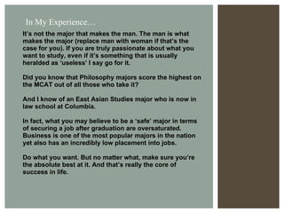 It’s not the major that makes the man. The man is what makes the major (replace man with woman if that’s the case for you). If you are truly passionate about what you want to study, even if it’s something that is usually heralded as ‘useless’ I say go for it.  Did you know that Philosophy majors score the highest on the MCAT out of all those who take it? And I know of an East Asian Studies major who is now in law school at Columbia.  In fact, what you may believe to be a ‘safe’ major in terms of securing a job after graduation are oversaturated. Business is one of the most popular majors in the nation yet also has an incredibly low placement into jobs. Do what you want. But no matter what, make sure you’re the absolute best at it. And that’s really the core of success in life. In My Experience… 