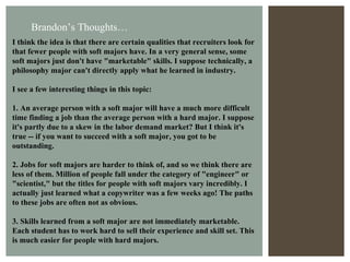 I think the idea is that there are certain qualities that recruiters look for that fewer people with soft majors have. In a very general sense, some soft majors just don't have "marketable" skills. I suppose technically, a philosophy major can't directly apply what he learned in industry. I see a few interesting things in this topic: 1. An average person with a soft major will have a much more difficult time finding a job than the average person with a hard major. I suppose it's partly due to a skew in the labor demand market? But I think it's true -- if you want to succeed with a soft major, you got to be outstanding. 2. Jobs for soft majors are harder to think of, and so we think there are less of them. Million of people fall under the category of "engineer" or "scientist," but the titles for people with soft majors vary incredibly. I actually just learned what a copywriter was a few weeks ago! The paths to these jobs are often not as obvious. 3. Skills learned from a soft major are not immediately marketable. Each student has to work hard to sell their experience and skill set. This is much easier for people with hard majors. Brandon’s Thoughts… 
