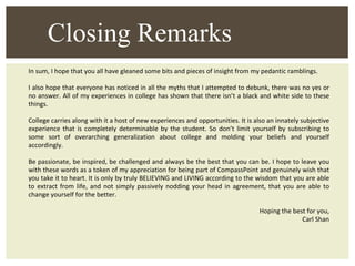 In sum, I hope that you all have gleaned some bits and pieces of insight from my pedantic ramblings.  I also hope that everyone has noticed in all the myths that I attempted to debunk, there was no yes or no answer. All of my experiences in college has shown that there isn’t a black and white side to these things. College carries along with it a host of new experiences and opportunities. It is also an innately subjective experience that is completely determinable by the student. So don’t limit yourself by subscribing to some sort of overarching generalization about college and molding your beliefs and yourself accordingly. Be passionate, be inspired, be challenged and always be the best that you can be. I hope to leave you with these words as a token of my appreciation for being part of CompassPoint and genuinely wish that you take it to heart. It is only by truly BELIEVING and LIVING according to the wisdom that you are able to extract from life, and not simply passively nodding your head in agreement, that you are able to change yourself for the better. Hoping the best for you, Carl Shan Closing Remarks 