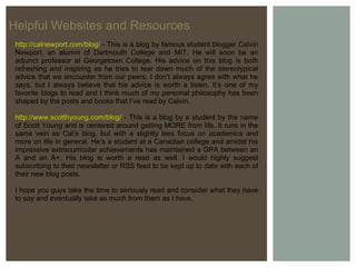 Helpful Websites and Resources http://calnewport.com/blog/  - This is a blog by famous student blogger Calvin Newport, an alumni of Dartmouth College and MIT. He will soon be an adjunct professor at Georgetown College. His advice on this blog is both refreshing and inspiring as he tries to tear down much of the stereotypical advice that we encounter from our peers. I don’t always agree with what he says, but I always believe that his advice is worth a listen. It’s one of my favorite blogs to read and I think much of my personal philosophy has been shaped by the posts and books that I’ve read by Calvin. http://www.scotthyoung.com/blog/  - This is a blog by a student by the name of Scott Young and is centered around getting MORE from life. It runs in the same vein as Cal’s blog, but with a slightly less focus on academics and more on life in general. He’s a student at a Canadian college and amidst his impressive extracurricular achievements has maintained a GPA between an A and an A+. His blog is worth a read as well. I would highly suggest subscribing to their newsletter or RSS feed to be kept up to date with each of their new blog posts. I hope you guys take the time to seriously read and consider what they have to say and eventually take as much from them as I have. 