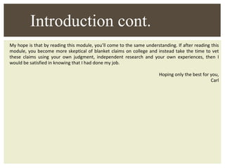 My hope is that by reading this module, you’ll come to the same understanding. If after reading this module, you become more skeptical of blanket claims on college and instead take the time to vet these claims using your own judgment, independent research and your own experiences, then I would be satisfied in knowing that I had done my job. Hoping only the best for you, Carl Introduction cont. 