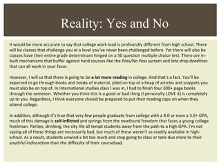 It would be more accurate to say that college work load is profoundly different from high school. There will be classes that challenge you at a level you’ve never been challenged before. Yet there will also be classes have their entire grade determinant hinged on a 50 question multiple choice test. There are in-built mechanisms that buffer against hard courses like the  Pass/No Pass  system and  late drop deadlines  that can all work in your favor. However, I will so that there is going to be  a lot more reading  in college. And that’s a fact. You’ll be expected to go through books and books of material, piled on top of a heap of articles and snippets you must also be on top of. In international studies class I was in, I had to finish four 300+ page books through the semester. Whether you think this is a good or bad thing (I personally LOVE it) is completely up to you. Regardless, I think everyone should be prepared to put their reading caps on when they attend college. In addition, although it’s true that very few people graduate from college with a 4.0 or even a 3.9+ GPA, much of this damage is  self-inflicted  and springs from the newfound freedom that faces a young college freshman. Parties, drinking, the city life all tempt students away from the path to a high GPA. I’m not saying all of these things are necessarily bad, but much of these weren’t as readily available in high-school. As a result, students unwind a bit too much and stop going to class or tank due more to their youthful indiscretion than the difficulty of their courseload. Reality: Yes and No 