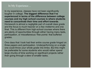 In my experience, classes have not been significantly  tougher in college.  The biggest difference that I’ve experienced in terms of the difference between college courses and my high school courses is where students need to concentrate their time and effort towards . Homework is almost a negligible part of overall class grade and the focus is much heavier on a few midterms and one final. This is different from high-school courses where there are plenty of opportunities through either having many tests, participation, or miscellaneous ‘free points’ that buffered grades. One class that I took had their entire course grade hinged on three papers and participation. Underperforming on a single one could throw your whole grade into limbo. But this might be preferable for some students who would rather spend large chunks of time working on significant projects rather than going through a slew of smaller tasks.  In My Experience… 
