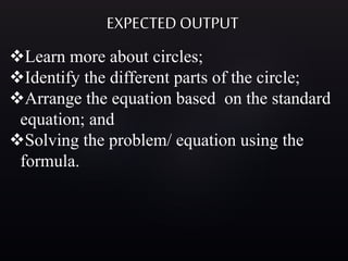 EXPECTED OUTPUT
Learn more about circles;
Identify the different parts of the circle;
Arrange the equation based on the standard
equation; and
Solving the problem/ equation using the
formula.
 