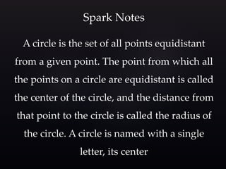 A circle is the set of all points equidistant
from a given point. The point from which all
the points on a circle are equidistant is called
the center of the circle, and the distance from
that point to the circle is called the radius of
the circle. A circle is named with a single
letter, its center
Spark Notes
 