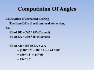 Computation Of Angles
Calculation of corrected bearing
The Line DE is free from local attraction,
So,
FB of DE = 242 0 45’ (Correct)
FB of EA = 330 0 15’ (Correct)
FB of AB = BB of EA + ∠ A
= (330 0 15’ + 180 0 0’) + 44 0 00’
= 150 0 15’ + 44 0 00’
= 194 0 15’
 