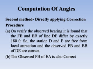 Computation Of Angles
Second method- Directly applying Correction
Procedure
(a) On verify the observed bearing it is found that
the FB and BB of line DE differ by exactly
180 0. So, the station D and E are free from
local attraction and the observed FB and BB
of DE are correct.
(b)The Observed FB of EA is also Correct
 
