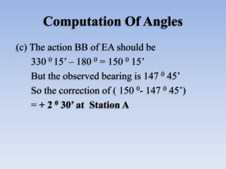 Computation Of Angles
(c) The action BB of EA should be
330 0 15’ – 180 0 = 150 0 15’
But the observed bearing is 147 0 45’
So the correction of ( 150 0- 147 0 45’)
= + 2 0 30’ at Station A
 