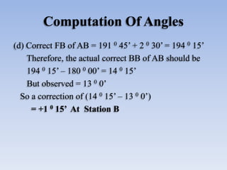 Computation Of Angles
(d) Correct FB of AB = 191 0 45’ + 2 0 30’ = 194 0 15’
Therefore, the actual correct BB of AB should be
194 0 15’ – 180 0 00’ = 14 0 15’
But observed = 13 0 0’
So a correction of (14 0 15’ – 13 0 0’)
= +1 0 15’ At Station B
 