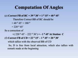 Computation Of Angles
(e) Correct FB of BC = 39 0 30’ + 1 0 15’ = 40 0 45’
Therefore Correct BB of BC should be
= 40 0 45’ + 180 0
= 220 0 45’
So a correction of
=( 220 0 45’ – 222 0 30’) = - 1 0 45’At Station C
(f) Correct FB of CD = 22 0 15’ – 1 0 45’ = 20 0 30’
which tallies with the observed BB of CD
So, D is free from local attraction, which also tallies with
remark made at the beginning
 