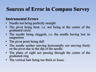 Sources of Error in Compass Survey
Instrumental Errors
• Needle not being perfectly straight
• The pivot being bent, i.e. not being at the centre of the
graduated circle.
• The needle being sluggish, i.e. the needle having lost its
magnetism
• The pivot point being dull
• The needle neither moving horizontally nor moving freely
on the pivot due to the dip of the needle.
• The plane of sight not passing through the centre of the
graduated ring
• The vertical hair being too thick or loose.
 