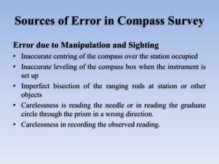 Sources of Error in Compass Survey
Error due to Manipulation and Sighting
• Inaccurate centring of the compass over the station occupied
• Inaccurate leveling of the compass box when the instrument is
set up
• Imperfect bisection of the ranging rods at station or other
objects
• Carelessness is reading the needle or in reading the graduate
circle through the prism in a wrong direction.
• Carelessness in recording the observed reading.
 