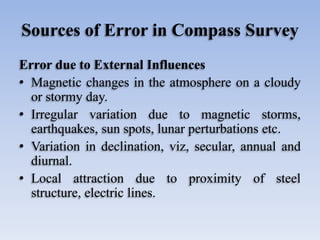 Sources of Error in Compass Survey
Error due to External Influences
• Magnetic changes in the atmosphere on a cloudy
or stormy day.
• Irregular variation due to magnetic storms,
earthquakes, sun spots, lunar perturbations etc.
• Variation in declination, viz, secular, annual and
diurnal.
• Local attraction due to proximity of steel
structure, electric lines.
 