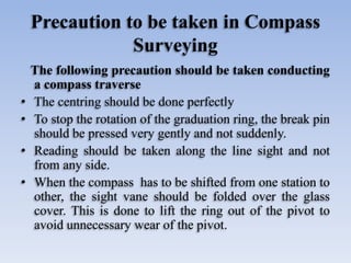 Precaution to be taken in Compass
Surveying
The following precaution should be taken conducting
a compass traverse
• The centring should be done perfectly
• To stop the rotation of the graduation ring, the break pin
should be pressed very gently and not suddenly.
• Reading should be taken along the line sight and not
from any side.
• When the compass has to be shifted from one station to
other, the sight vane should be folded over the glass
cover. This is done to lift the ring out of the pivot to
avoid unnecessary wear of the pivot.
 