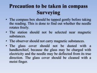 Precaution to be taken in compass
Surveying
• The compass box should be tapped gently before taking
the reading. This is done to find out whether the needle
rotates freely.
• The station should not be selected near magnetic
substances.
• The observer should not carry magnetic substances.
• The glass cover should not be dusted with a
handkerchief, because the glass may be charged with
electricity and the needle may be deflected from its true
direction. The glass cover should be cleaned with a
moist finger.
 