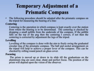 Temporary Adjustment of a
Prismatic Compass
• The following procedure should be adopted after the prismatic compass on
the tripod for measuring the bearing of a line:
Centering
Centering is the operation in which compass is kept exactly over the station
from where the bearing is to be determined. The centering is checked by
dropping a small pebble from the underside of the compass. If the pebble
falls on the top of the peg then the centering I correct, if not then the
centering is corrected by adjustment the legs of the tripod.
Levelling
Levelling of the compass is done with the aim to freely swing the graduated
circular ring of the prismatic compass. The ball and socket arrangement on
the tripod will help to achieve a proper lever of the compass. This can be
checked by rolling round pencil on glass cover.
Focusing
The prism is moved up or down in its slide till the graduations on the
aluminium ring are seen clear, sharp and perfect focus. The position of the
prism will depend upon the vision of the observer.
 