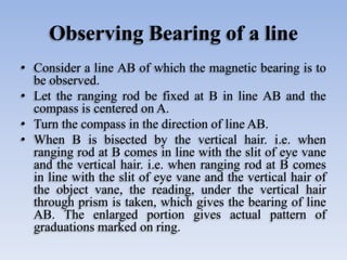 Observing Bearing of a line
• Consider a line AB of which the magnetic bearing is to
be observed.
• Let the ranging rod be fixed at B in line AB and the
compass is centered on A.
• Turn the compass in the direction of line AB.
• When B is bisected by the vertical hair. i.e. when
ranging rod at B comes in line with the slit of eye vane
and the vertical hair. i.e. when ranging rod at B comes
in line with the slit of eye vane and the vertical hair of
the object vane, the reading, under the vertical hair
through prism is taken, which gives the bearing of line
AB. The enlarged portion gives actual pattern of
graduations marked on ring.
 