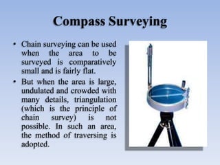 Compass Surveying
• Chain surveying can be used
when the area to be
surveyed is comparatively
small and is fairly flat.
• But when the area is large,
undulated and crowded with
many details, triangulation
(which is the principle of
chain survey) is not
possible. In such an area,
the method of traversing is
adopted.
 