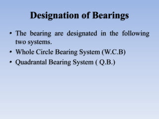 Designation of Bearings
• The bearing are designated in the following
two systems.
• Whole Circle Bearing System (W.C.B)
• Quadrantal Bearing System ( Q.B.)
 