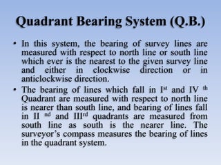 Quadrant Bearing System (Q.B.)
• In this system, the bearing of survey lines are
measured with respect to north line or south line
which ever is the nearest to the given survey line
and either in clockwise direction or in
anticlockwise direction.
• The bearing of lines which fall in Ist and IV th
Quadrant are measured with respect to north line
is nearer than south line, and bearing of lines fall
in II nd and IIIrd quadrants are measured from
south line as south is the nearer line. The
surveyor’s compass measures the bearing of lines
in the quadrant system.
 