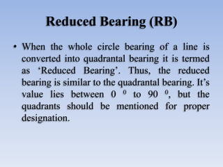 Reduced Bearing (RB)
• When the whole circle bearing of a line is
converted into quadrantal bearing it is termed
as ‘Reduced Bearing’. Thus, the reduced
bearing is similar to the quadrantal bearing. It’s
value lies between 0 0 to 90 0, but the
quadrants should be mentioned for proper
designation.
 