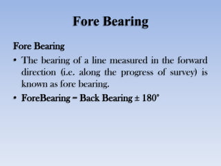 Fore Bearing
Fore Bearing
• The bearing of a line measured in the forward
direction (i.e. along the progress of survey) is
known as fore bearing.
• ForeBearing = Back Bearing ± 180°
 