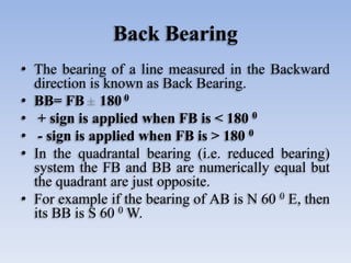 Back Bearing
• The bearing of a line measured in the Backward
direction is known as Back Bearing.
• BB= FB 180 0
• + sign is applied when FB is < 180 0
• - sign is applied when FB is > 180 0
• In the quadrantal bearing (i.e. reduced bearing)
system the FB and BB are numerically equal but
the quadrant are just opposite.
• For example if the bearing of AB is N 60 0 E, then
its BB is S 60 0 W.
 