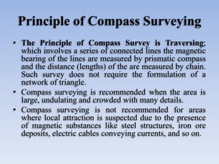 Principle of Compass Surveying
• The Principle of Compass Survey is Traversing;
which involves a series of connected lines the magnetic
bearing of the lines are measured by prismatic compass
and the distance (lengths) of the are measured by chain.
Such survey does not require the formulation of a
network of triangle.
• Compass surveying is recommended when the area is
large, undulating and crowded with many details.
• Compass surveying is not recommended for areas
where local attraction is suspected due to the presence
of magnetic substances like steel structures, iron ore
deposits, electric cables conveying currents, and so on.
 