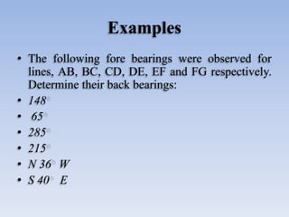 Examples
• The following fore bearings were observed for
lines, AB, BC, CD, DE, EF and FG respectively.
Determine their back bearings:
• 148
• 65
• 285
• 215
• N 36 W
• S 40 E
 