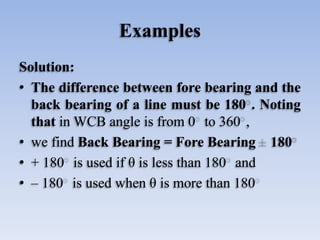 Examples
Solution:
• The difference between fore bearing and the
back bearing of a line must be 180 . Noting
that in WCB angle is from 0 to 360 ,
• we find Back Bearing = Fore Bearing 180
• + 180 is used if θ is less than 180 and
• – 180 is used when θ is more than 180
 