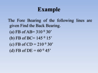 Example
The Fore Bearing of the following lines are
given Find the Back Bearing.
(a) FB of AB= 310 0 30’
(b) FB of BC= 145 0 15’
(c) FB of CD = 210 0 30’
(d) FB of DE = 60 0 45’
 