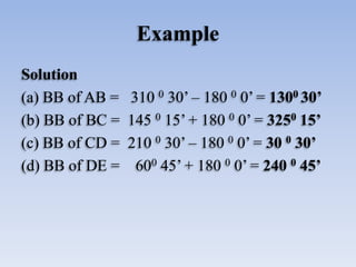 Example
Solution
(a) BB of AB = 310 0 30’ – 180 0 0’ = 1300 30’
(b) BB of BC = 145 0 15’ + 180 0 0’ = 3250 15’
(c) BB of CD = 210 0 30’ – 180 0 0’ = 30 0 30’
(d) BB of DE = 600 45’ + 180 0 0’ = 240 0 45’
 
