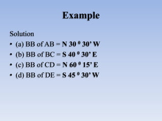 Example
Solution
• (a) BB of AB = N 30 0 30’ W
• (b) BB of BC = S 40 0 30’ E
• (c) BB of CD = N 60 0 15’ E
• (d) BB of DE = S 45 0 30’ W
 