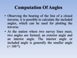 Computation Of Angles
• Observing the bearing of the line of a closed
traverse, it is possible to calculate the included
angles, which can be used for plotting the
traverse.
• At the station where two survey lines meet,
two angles are formed, an exterior angle and
an interior angle. The interior angle or
included angle is generally the smaller angle
(< 180 0).
 