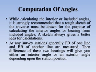 Computation Of Angles
• While calculating the interior or included angles,
it is strongly recommended that a rough sketch of
the traverse must be drawn for the purpose of
calculating the interior angles or bearing from
included angles. A sketch always gives a better
idea for calculations.
• At any survey stations generally FB of one line
and BB of another line are measured. Then
difference of these two bearings will give you
either an interior angle or an exterior angle
depending upon the station position.
 