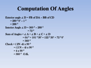 Computation Of Angles
Exterior angle ∠ D = FB of DA – BB of CD
= 289 0 0’ – 1 0
= 288 0
Interior Angle ∠ D = 360 0 – 288 0
= 72 0
Sum of Angles = ∠ A + ∠ B + ∠ C + ∠ D
= 64 0 + 101 0 30’ = 122 0 30’ + 72 0 0’
= 360 0
Check = ( 2N -4) x 90 0
= ( 2 N – 4) x 90 0
= 4 x 90 0
= 360 0 O.K.
 