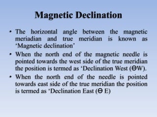 Magnetic Declination
• The horizontal angle between the magnetic
meriadian and true meridian is known as
‘Magnetic declination’
• When the north end of the magnetic needle is
pointed towards the west side of the true meridian
the position is termed as ‘Declination West (ӨW).
• When the north end of the needle is pointed
towards east side of the true meridian the position
is termed as ‘Declination East (Ө E)
 