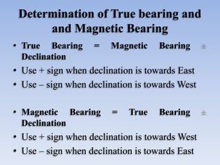 Determination of True bearing and
and Magnetic Bearing
• True Bearing = Magnetic Bearing
Declination
• Use + sign when declination is towards East
• Use – sign when declination is towards West
• Magnetic Bearing = True Bearing
Declination
• Use + sign when declination is towards West
• Use – sign when declination is towards East
 