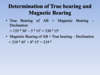 Determination of True bearing and
Magnetic Bearing
• True Bearing of AB = Magnetic Bearing –
Declination
= 135 0 30’ – 5 0 15’ = 130 0 15’
• Magnetic Bearing of AB = True bearing – Declination
= 210 0 45’ + 80 15’ = 219 0
 