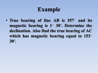 Example
• True bearing of line AB is 357 and its
magnetic bearing is 1 30′. Determine the
declination. Also find the true bearing of AC
which has magnetic bearing equal to 153
30′.
 