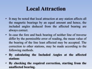 Local Attraction
• It may be noted that local attraction at any station affects all
the magnetic bearings by an equal amount and hence, the
included angles deduced from the affected bearing are
always correct.
• In case the fore and back bearing of neither line of traverse
differ by the permissible error of reading, the mean value of
the bearing of the line least affected may be accepted. The
correction to other stations, may be made according to the
following methods.
• By calculating the Included Angles at the affected
stations
• By checking the required correction, starting from the
unaffected bearing.
 