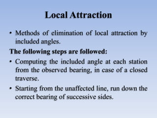 Local Attraction
• Methods of elimination of local attraction by
included angles.
The following steps are followed:
• Computing the included angle at each station
from the observed bearing, in case of a closed
traverse.
• Starting from the unaffected line, run down the
correct bearing of successive sides.
 