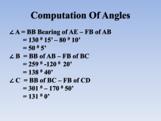 Computation Of Angles
∠ A = BB Bearing of AE – FB of AB
= 130 0 15’ – 80 0 10’
= 50 0 5’
∠ B = BB of AB – FB of BC
= 259 0 -120 0 20’
= 138 0 40’
∠ C = BB of BC – FB of CD
= 301 0 – 170 0 50’
= 131 0 0’
 