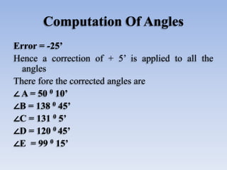 Computation Of Angles
Error = -25’
Hence a correction of + 5’ is applied to all the
angles
There fore the corrected angles are
∠ A = 50 0 10’
∠B = 138 0 45’
∠C = 131 0 5’
∠D = 120 0 45’
∠E = 99 0 15’
 